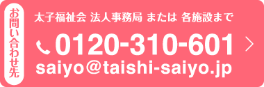 お問い合わせ先　太子福祉会　法人事務局　または　各施設まで 電話：0120-310-601　メールアドレス：saiyo@taishi-saiyo.jp