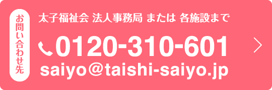 お問い合わせ先　太子福祉会　法人事務局　または　各施設まで 電話：0120-310-601　メールアドレス：saiyo@taishi-saiyo.jp