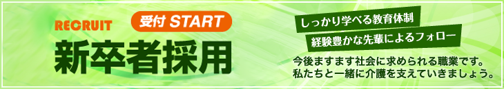 RECRUIT 受付 START 新卒者採用 しっかり学べる教育体制 経験豊かな先輩によるフォロー 今後ますます社会に求められる職業です。私たちと一緒に介護を支えていきましょう。