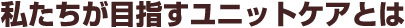 私たちが目指すユニットケアとは